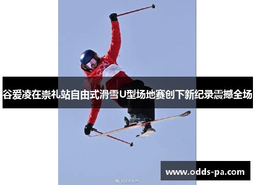 谷爱凌在崇礼站自由式滑雪U型场地赛创下新纪录震撼全场