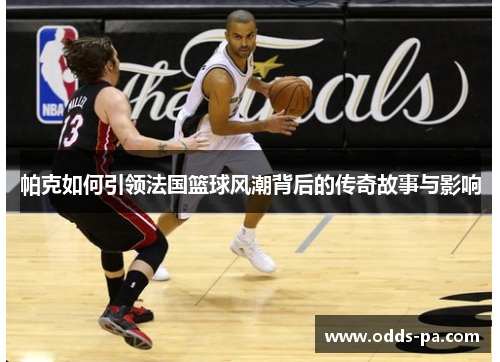 帕克如何引领法国篮球风潮背后的传奇故事与影响