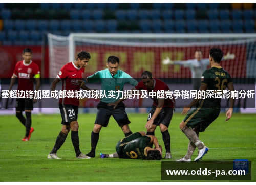 塞超边锋加盟成都蓉城对球队实力提升及中超竞争格局的深远影响分析