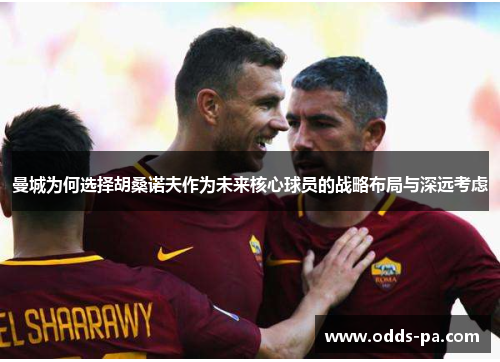 曼城为何选择胡桑诺夫作为未来核心球员的战略布局与深远考虑