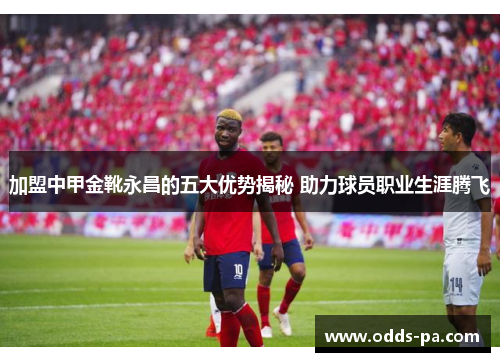 加盟中甲金靴永昌的五大优势揭秘 助力球员职业生涯腾飞