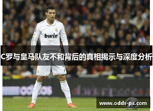 C罗与皇马队友不和背后的真相揭示与深度分析