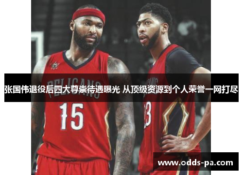 张国伟退役后四大尊崇待遇曝光 从顶级资源到个人荣誉一网打尽 张国伟退役后四大尊崇待遇曝光 从顶级资源到个人荣誉一网打尽