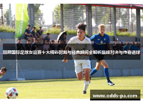 回顾国际足球友谊赛十大精彩时刻与经典瞬间全解析巅峰对决与传奇进球