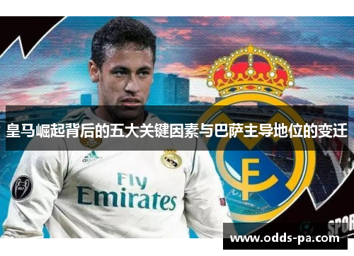 皇马崛起背后的五大关键因素与巴萨主导地位的变迁