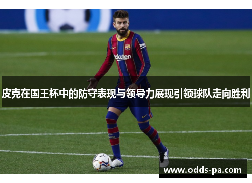 皮克在国王杯中的防守表现与领导力展现引领球队走向胜利 皮克在国王杯中的防守表现与领导力展现引领球队走向胜利