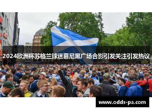 2024欧洲杯苏格兰球迷慕尼黑广场合影引发关注引发热议
