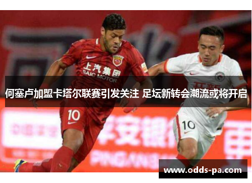 何塞卢加盟卡塔尔联赛引发关注 足坛新转会潮流或将开启