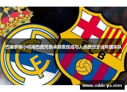 巴塞罗那小将库巴西凭借卓越表现成功入选西班牙成年国家队 巴塞罗那小将库巴西凭借卓越表现成功入选西班牙成年国家队