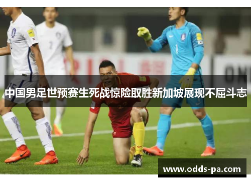 中国男足世预赛生死战惊险取胜新加坡展现不屈斗志 中国男足世预赛生死战惊险取胜新加坡展现不屈斗志